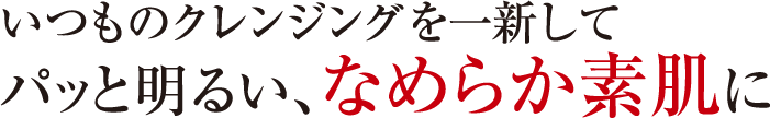 いつものクレンジングを一新してパッと明るい、なめらかな素肌に