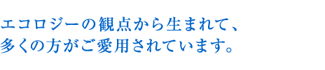 エコロジーの観点から生まれて、多くの方がご愛用されています。
